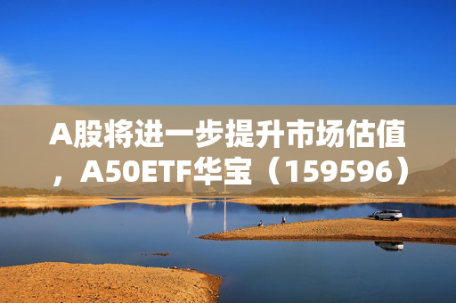 A股将进一步提升市场估值，A50ETF华宝（159596）昨日“吸金”835万