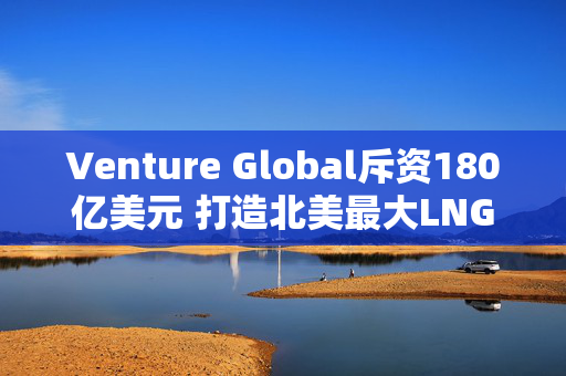 Venture Global斥资180亿美元 打造北美最大LNG出口设施