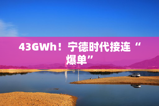 43GWh！宁德时代接连“爆单”