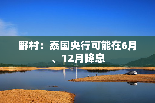 野村：泰国央行可能在6月、12月降息