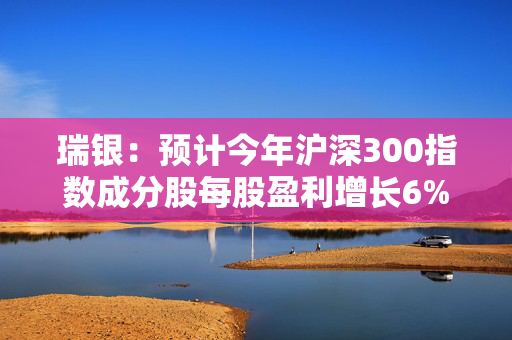 瑞银：预计今年沪深300指数成分股每股盈利增长6% 指数升幅或将更高