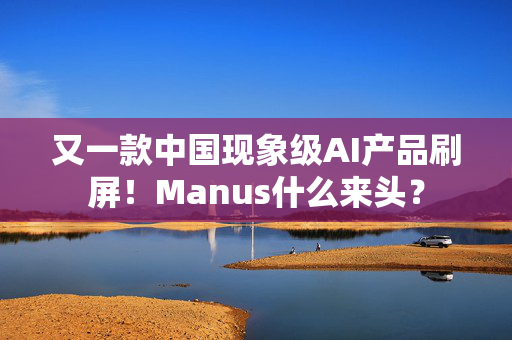 又一款中国现象级AI产品刷屏！Manus什么来头？