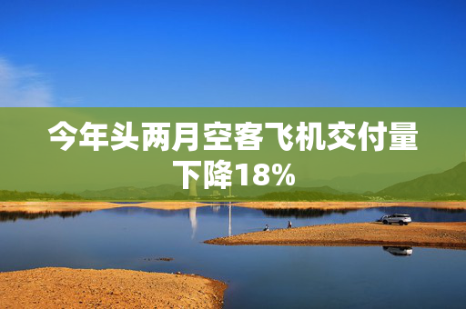 今年头两月空客飞机交付量下降18%