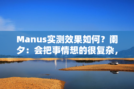 Manus实测效果如何？阑夕：会把事情想的很复杂，但工程化值得鼓励