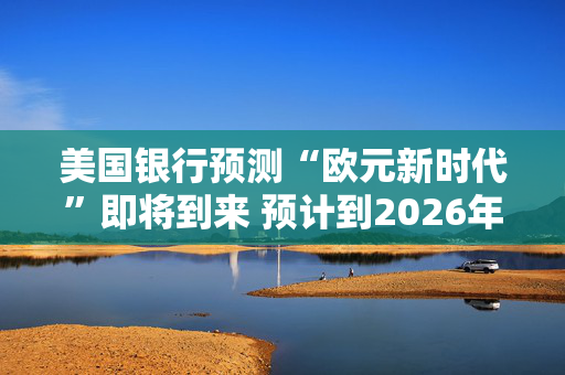 美国银行预测“欧元新时代”即将到来 预计到2026年底前将达到1.20美元