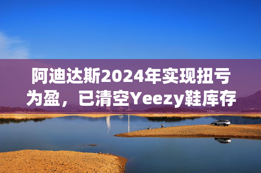 阿迪达斯2024年实现扭亏为盈，已清空Yeezy鞋库存