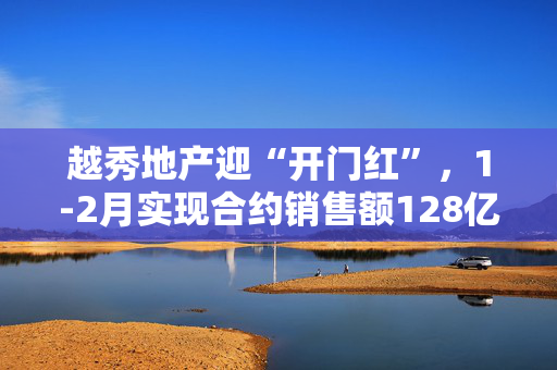 越秀地产迎“开门红”，1-2月实现合约销售额128亿、同比上涨23.8%