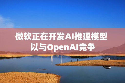 微软正在开发AI推理模型 以与OpenAI竞争