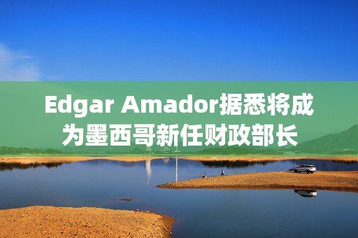 Edgar Amador据悉将成为墨西哥新任财政部长