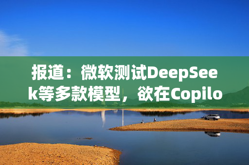 报道：微软测试DeepSeek等多款模型，欲在Copilot中替代OpenAI