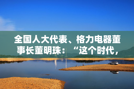 全国人大代表、格力电器董事长董明珠：“这个时代，女性有自己的幸运所在”