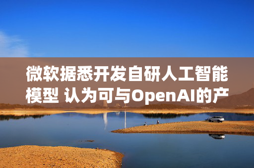 微软据悉开发自研人工智能模型 认为可与OpenAI的产品媲美