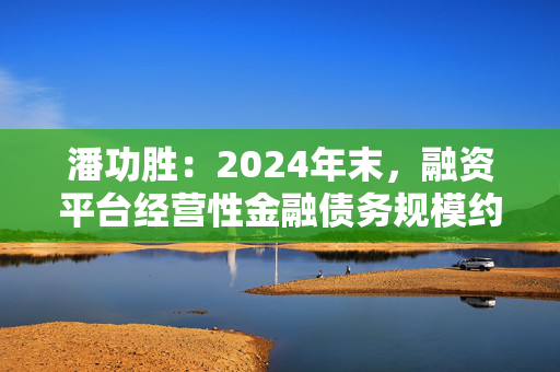 潘功胜：2024年末，融资平台经营性金融债务规模约14.8万亿元，较2023年初下降25%左右