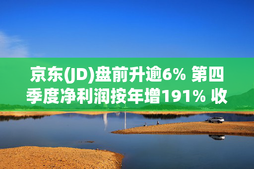 京东(JD)盘前升逾6% 第四季度净利润按年增191% 收入增长13.4%