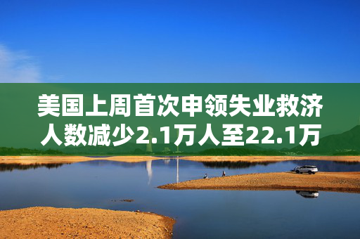 美国上周首次申领失业救济人数减少2.1万人至22.1万人 低于预估