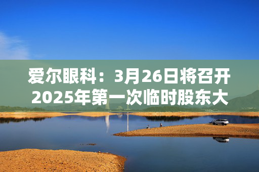 爱尔眼科：3月26日将召开2025年第一次临时股东大会