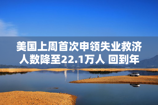 美国上周首次申领失业救济人数降至22.1万人 回到年初时的低水平