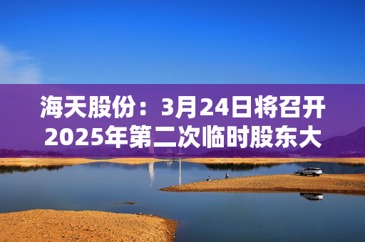 海天股份：3月24日将召开2025年第二次临时股东大会