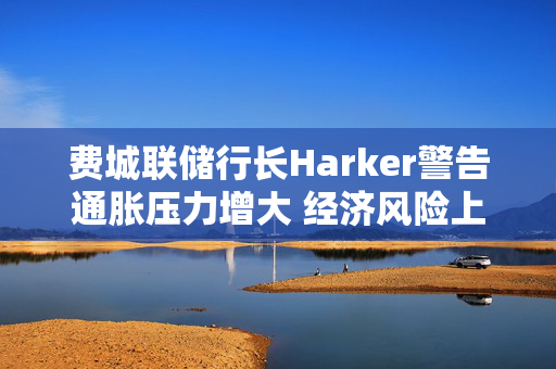 费城联储行长Harker警告通胀压力增大 经济风险上升