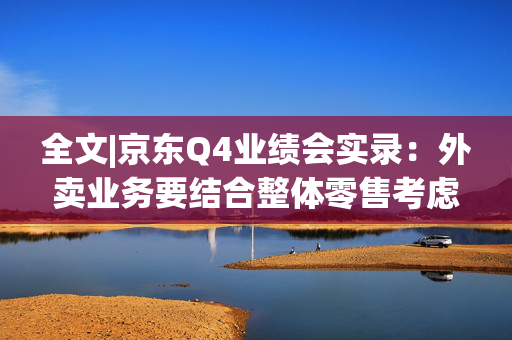 全文|京东Q4业绩会实录：外卖业务要结合整体零售考虑 会先聚焦现有用户需求