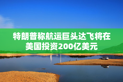 特朗普称航运巨头达飞将在美国投资200亿美元