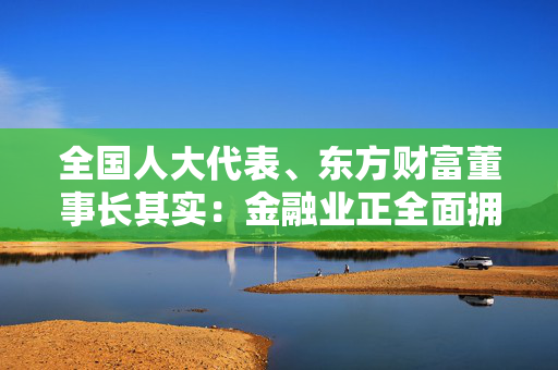 全国人大代表、东方财富董事长其实：金融业正全面拥抱大模型 应用层面需解决三大问题