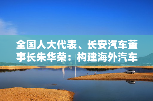 全国人大代表、长安汽车董事长朱华荣：构建海外汽车市场共性数据库 进一步完善自动驾驶立法