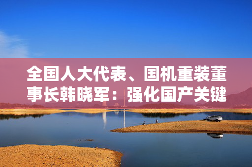 全国人大代表、国机重装董事长韩晓军：强化国产关键零部件推广力度 提升供应链韧性和安全