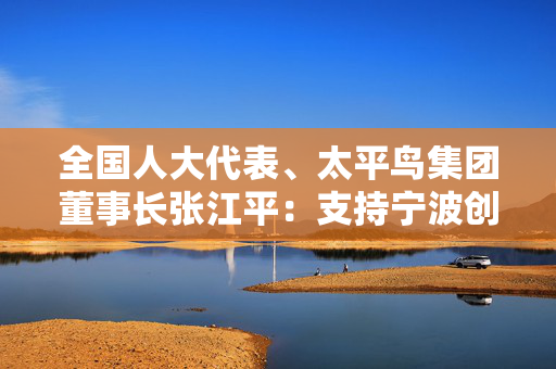 全国人大代表、太平鸟集团董事长张江平：支持宁波创建国家智能网联汽车应用试点