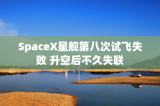 SpaceX星舰第八次试飞失败 升空后不久失联