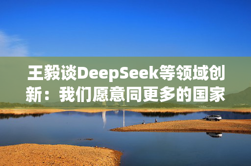 王毅谈DeepSeek等领域创新：我们愿意同更多的国家分享创新成果，同大家一起追逐星辰大海