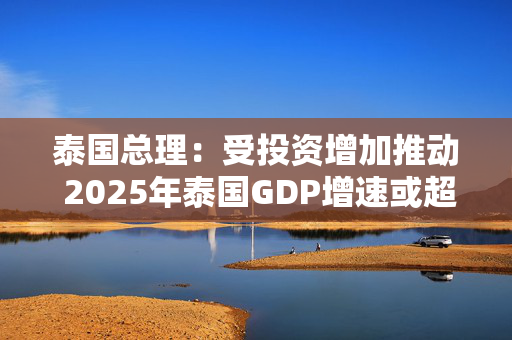 泰国总理：受投资增加推动 2025年泰国GDP增速或超过3%