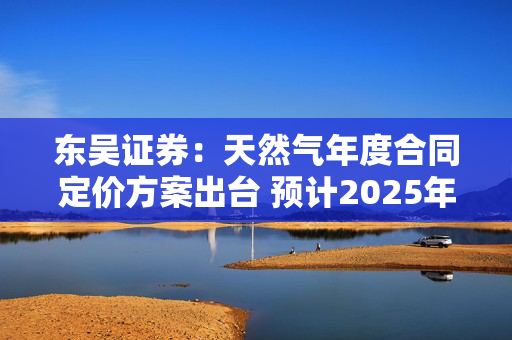 东吴证券：天然气年度合同定价方案出台 预计2025年城燃采购成本下行