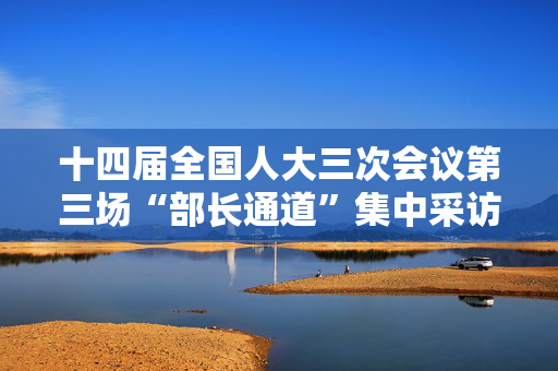 十四届全国人大三次会议第三场“部长通道”集中采访活动将于11日下午举行