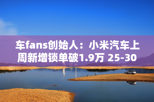 车fans创始人：小米汽车上周新增锁单破1.9万 25-30%是Ultra版本