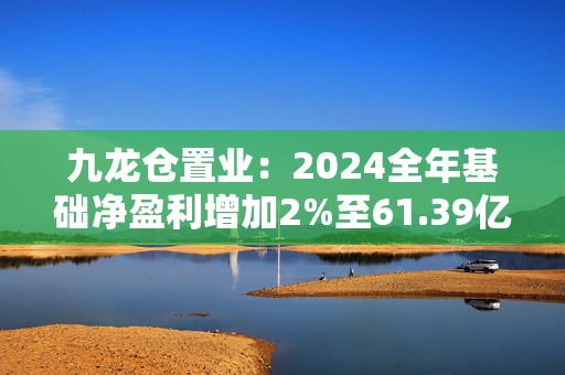 九龙仓置业：2024全年基础净盈利增加2%至61.39亿港元