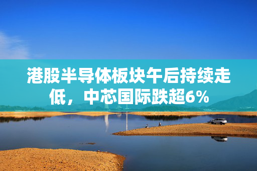 港股半导体板块午后持续走低，中芯国际跌超6%