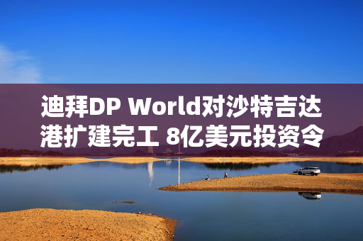 迪拜DP World对沙特吉达港扩建完工 8亿美元投资令港口吞吐能力翻倍