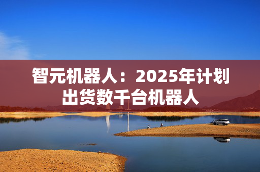 智元机器人：2025年计划出货数千台机器人