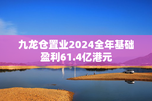 九龙仓置业2024全年基础盈利61.4亿港元