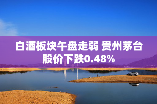 白酒板块午盘走弱 贵州茅台股价下跌0.48%