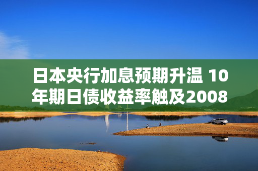 日本央行加息预期升温 10年期日债收益率触及2008年以来高点