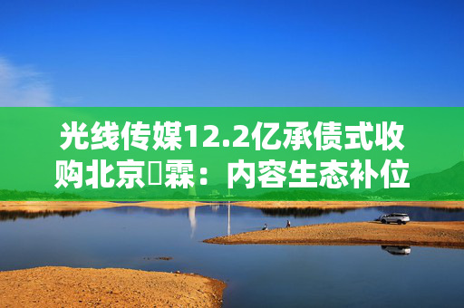 光线传媒12.2亿承债式收购北京棫霖：内容生态补位战背后的焦虑与隐忧