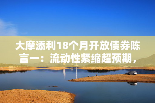 大摩添利18个月开放债券陈言一：流动性紧缩超预期，债市承压与政策考量