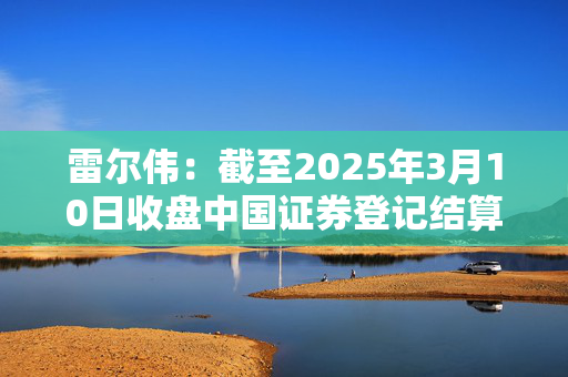 雷尔伟：截至2025年3月10日收盘中国证券登记结算有限责任公司暂未发布股东人数