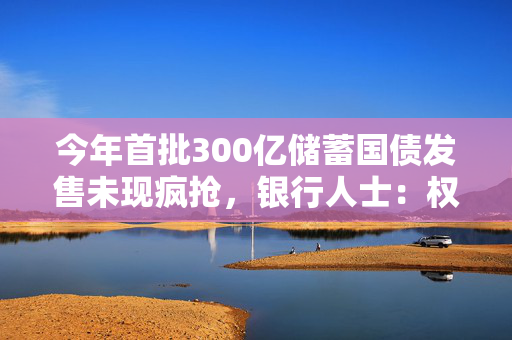 今年首批300亿储蓄国债发售未现疯抢，银行人士：权益市场相对稳定，选择开始多了