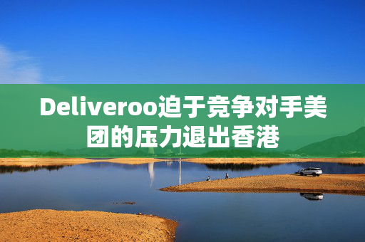 Deliveroo迫于竞争对手美团的压力退出香港