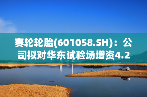 赛轮轮胎(601058.SH)：公司拟对华东试验场增资4.2亿元，持股比例超过50%