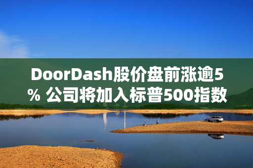 DoorDash股价盘前涨逾5% 公司将加入标普500指数