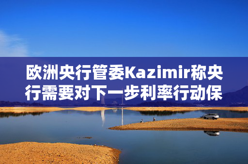 欧洲央行管委Kazimir称央行需要对下一步利率行动保持开放心态